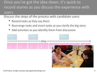 49© Jeff Patton, all rights reserved, www.AgileProductDesign.com
Once you’ve got the idea down, it’s quick to
record stories as you discuss the experience with
users
Discuss the steps of the process with candidate users
 Record tasks as they say them
 Rearrange tasks and insert tasks as you clarify the big story
 Add activities as you identify them from discussion
time
 