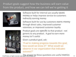 69© Jeff Patton, all rights reserved, www.AgileProductDesign.com
Product goals suggest how the business will earn value
from the product, and how we can tell we’re getting it
Software built for internal use usually saves
money or helps improve service to customers
indirectly earning money
Software built for use by customers earns money
through direct sales, improved customer
retention, or improved customer loyalty
Product goals are specific to that product - not
generic to any product. A goal to earn more
money isn’t useful
Given a product goal, ask:
“if we’re making progress towards this goal,
how would we know it? What would we
observe in our organization that indicates
success?”
The answer to these questions are useful metrics
 