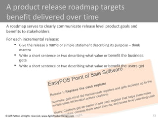 73
EasyPOS Point of Sale Software
Release 1: Replace the cash register
Business: gets rid of old manual cash registers and gets accurate up to the
minute sales information across locations.
Users: Cashiers get an easier to use cash register that helps them make
less mistakes, corrects them when they do, and saves time balancing cash
ry night.© Jeff Patton, all rights reserved, www.AgileProductDesign.com
A product release roadmap targets
benefit delivered over time
A roadmap serves to clearly communicate release level product goals and
benefits to stakeholders
For each incremental release:
 Give the release a name or simple statement describing its purpose – think
mantra
 Write a short sentence or two describing what value or benefit the business
gets
 Write a short sentence or two describing what value or benefit the users get
 