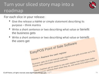 74
EasyPOS Point of Sale Software
Release 1: Replace the cash register
Business: gets rid of old manual cash registers and gets accurate up to the
minute sales information across locations.
Users: Cashiers get an easier to use cash register that helps them make
less mistakes, corrects them when they do, and saves time balancing cash
ry night.© Jeff Patton, all rights reserved, www.AgileProductDesign.com
Turn your sliced story map into a
roadmap
For each slice in your release:
 Give the release a name or simple statement describing its
purpose – think mantra
 Write a short sentence or two describing what value or benefit
the business gets
 Write a short sentence or two describing what value or benefit
the users get
 