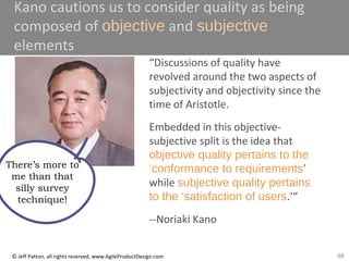88© Jeff Patton, all rights reserved, www.AgileProductDesign.com
Kano cautions us to consider quality as being
composed of objective and subjective
elements
“Discussions of quality have
revolved around the two aspects of
subjectivity and objectivity since the
time of Aristotle.
Embedded in this objective-
subjective split is the idea that
objective quality pertains to the
‘conformance to requirements’
while subjective quality pertains
to the ‘satisfaction of users.’”
--Noriaki Kano
There’s more to
me than that
silly survey
technique!
 