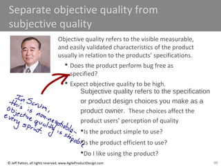 90© Jeff Patton, all rights reserved, www.AgileProductDesign.com
Separate objective quality from
subjective quality
Objective quality refers to the visible measurable,
and easily validated characteristics of the product
usually in relation to the products’ specifications.
 Does the product perform bug free as
specified?
 Expect objective quality to be high.
Subjective quality refers to the specification
or product design choices you make as a
product owner. These choices affect the
product users’ perception of quality
Is the product simple to use?
Is the product efficient to use?
Do I like using the product?
 