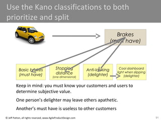 91© Jeff Patton, all rights reserved, www.AgileProductDesign.com
Use the Kano classifications to both
prioritize and split
Brakes
(must have)
Basic brakes
(must have)
Stopping
distance
(one dimensional)
Anti-locking
(delighter)
Cool dashboard
light when slipping
(delighter)
Keep in mind: you must know your customers and users to
determine subjective value.
One person’s delighter may leave others apathetic.
Another’s must have is useless to other customers
 