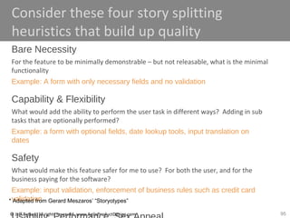 95© Jeff Patton, all rights reserved, www.AgileProductDesign.com
Consider these four story splitting
heuristics that build up quality
Bare Necessity
For the feature to be minimally demonstrable – but not releasable, what is the minimal
functionality
Example: A form with only necessary fields and no validation
Capability & Flexibility
What would add the ability to perform the user task in different ways? Adding in sub
tasks that are optionally performed?
Example: a form with optional fields, date lookup tools, input translation on
dates
Safety
What would make this feature safer for me to use? For both the user, and for the
business paying for the software?
Example: input validation, enforcement of business rules such as credit card
validation* Adapted from Gerard Meszaros’ “Storyotypes”
 