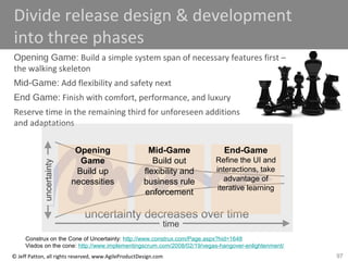 97© Jeff Patton, all rights reserved, www.AgileProductDesign.com
Divide release design & development
into three phases
Opening Game: Build a simple system span of necessary features first –
the walking skeleton
Mid-Game: Add flexibility and safety next
End Game: Finish with comfort, performance, and luxury
Reserve time in the remaining third for unforeseen additions
and adaptations
time
uncertainty decreases over time
uncertainty
Opening
Game
Build up
necessities
Mid-Game
Build out
flexibility and
business rule
enforcement
End-Game
Refine the UI and
interactions, take
advantage of
iterative learning
Construx on the Cone of Uncertainty: http://www.construx.com/Page.aspx?hid=1648
Visdos on the cone: http://www.implementingscrum.com/2008/02/19/vegas-hangover-enlightenment/
 