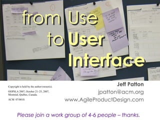 Jeff Patton [email_address] www.AgileProductDesign.com Please join a work group of 4-6 people – thanks. from Use   to User  Interface Collaboratively designing and testing user interface that help your users succeed Copyright is held by the author/owner(s). OOPSLA 2007, October 21–25, 2007, Montréal, Québec, Canada. ACM  07/0010. from Use   to User  Interface 