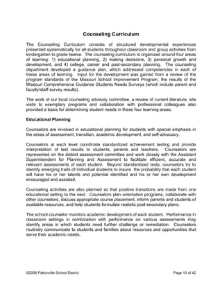 Counseling Curriculum
The Counseling Curriculum consists of structured developmental experiences
presented systematically for all students throughout classroom and group activities from
kindergarten to grade twelve. The counseling curriculum is organized around four areas
of learning: 1) educational planning, 2) making decisions, 3) personal growth and
development, and 4) college, career and post-secondary planning. The counseling
department developed a guidance plan, which addressed competencies in each of
these areas of learning. Input for the development was gained from a review of the
program standards of the Missouri School Improvement Program, the results of the
Missouri Comprehensive Guidance Students Needs Surveys (which include parent and
faculty/staff survey results).
The work of our local counseling advisory committee, a review of current literature, site
visits to exemplary programs and collaboration with professional colleagues also
provided a basis for determining student needs in these four learning areas.
Educational Planning
Counselors are involved in educational planning for students with special emphasis in
the areas of assessment, transition, academic development, and self-advocacy.
Counselors at each level coordinate standardized achievement testing and provide
interpretation of test results to students, parents and teachers. Counselors are
represented on the district assessment committee and work closely with the Assistant
Superintendent for Planning and Assessment to facilitate efficient, accurate and
relevant assessments of each student. Beyond standardized tests, counselors try to
identify emerging traits of individual students to insure the probability that each student
will have his or her talents and potential identified and his or her own development
encouraged and assisted.
Counseling activities are also planned so that positive transitions are made from one
educational setting to the next. Counselors plan orientation programs, collaborate with
other counselors, discuss appropriate course placement, inform parents and students of
available resources, and help students formulate realistic post-secondary plans.
The school counselor monitors academic development of each student. Performance in
classroom settings in combination with performance on various assessments may
identify areas in which students need further challenge or remediation. Counselors
routinely communicate to students and families about resources and opportunities that
serve their academic needs.
©2008 Pattonville School District Page 10 of 42
 