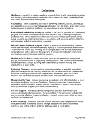 Definitions
Guidance – refers to the services available to assist students with gathering information
and setting goals in the areas of career planning, career exploration, knowledge of self
and others and educational development.
Counseling – refers to assisting students in identifying problems, causes, alternatives
and possible consequences so that appropriate action may be taken. Crisis intervention
is also provided to students and family for support in emergency situations.
Pattonville Model Guidance Program – refers to the districts guidance and counseling
program that covers a variety of activities and efforts to help students gain important
guidance skills. This is accomplished through individual contacts/conferences, small
group sessions, classroom presentations, consultation with students, parents, teachers,
administrators and other professional resources.
Missouri Model Guidance Program – refers to a guidance and counseling program
which was developed for school districts by a group of Missouri guidance professionals.
This framework serves as a roadmap for assisting students with their educational and
career plans as well as personal development. It allows schools to plan, implement,
and evaluate a comprehensive guidance program.
Guidance Curriculum – includes structured experiences presented through small
groups, in classrooms and in large group meeting places. The curriculum emphasizes
career exploration, college planning, self-understanding, decision making and
improvement of study skills.
Individual Planning – services include counseling activities to assist all students to
plan and manage their own learning as well as their personal and career development.
Individual planning emphasizes test interpretation, advisement, graduation credit
reviews, post secondary education assistance and financial aid information.
Responsive Services – include counseling, consultation, and referral activities to meet
immediate needs and concerns of students. Responsive services include personal
counseling, crisis counseling, agency referral, consultation for parents, teachers and
other professionals, support groups and problem solving.
System Support – includes guidance management activities that maintain and
enhance the total guidance program. Responsibilities in this component include staff
and community relations, program evaluation, research projects, committee work and
professional development.
Career Planning – involves a four-year process which includes completion and review
of student interest inventories, student strength assessments, career awareness
activities, goal setting and use of career pathway areas to reach goals.
©2008 Pattonville School District Page 12 of 42
 