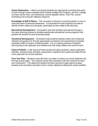 Career Exploration - refers to providing students the opportunity to preview the world
of work through various methods which include College Fair Program, Job Fair, College
and tech school visits, Job Shadowing, Career Speaker Series, Tech Fair, course
scheduling and computer software programs.
Knowledge of Self & Others – The counselor is trained to counsel students on how to
raise their level of personal awareness. It is important for each student to be able to
identify his/her values and set goals, particularly as they relate to life planning.
Educational Development – Counselors work with students and parents through a
four-year planning process to develop appropriate educational course programs that
prepare the student for post secondary goals.
Vocational Development – Counselors help students develop career and vocational
interests and guides him through appropriate coursework and experiences to develop
necessary skills to achieve vocational goals. It is an ongoing process of students’
learning about own aptitudes and interests and how these relate to the world of work.
Career Portfolio – a file document that records and plans students’ career exploration
activities, extracurricular activities, employment, long/short term goals and helps format
a four-year plan for course selection.
Four Year Plan – Students meet with their counselor to sketch out course selections for
the high school years. The students review their selections with their parents for input
and involvement. This allows the student and their parents to begin planning steps
towards post secondary education and/ or career objectives utilizing the career portfolio.
©2008 Pattonville School District Page 13 of 42
 
