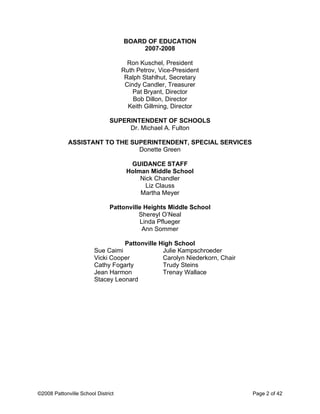 BOARD OF EDUCATION
2007-2008
Ron Kuschel, President
Ruth Petrov, Vice-President
Ralph Stahlhut, Secretary
Cindy Candler, Treasurer
Pat Bryant, Director
Bob Dillon, Director
Keith Gillming, Director
SUPERINTENDENT OF SCHOOLS
Dr. Michael A. Fulton
ASSISTANT TO THE SUPERINTENDENT, SPECIAL SERVICES
Donette Green
GUIDANCE STAFF
Holman Middle School
Nick Chandler
Liz Clauss
Martha Meyer
Pattonville Heights Middle School
Shereyl O’Neal
Linda Pflueger
Ann Sommer
Pattonville High School
Sue Caimi
Vicki Cooper
Cathy Fogarty
Jean Harmon
Stacey Leonard
Julie Kampschroeder
Carolyn Niederkorn, Chair
Trudy Steins
Trenay Wallace
©2008 Pattonville School District Page 2 of 42
 
