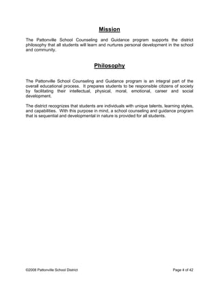 Mission
The Pattonville School Counseling and Guidance program supports the district
philosophy that all students will learn and nurtures personal development in the school
and community.
Philosophy
The Pattonville School Counseling and Guidance program is an integral part of the
overall educational process. It prepares students to be responsible citizens of society
by facilitating their intellectual, physical, moral, emotional, career and social
development.
The district recognizes that students are individuals with unique talents, learning styles,
and capabilities. With this purpose in mind, a school counseling and guidance program
that is sequential and developmental in nature is provided for all students.
©2008 Pattonville School District Page 4 of 42
 