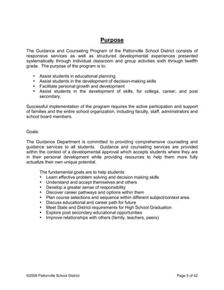 Purpose
The Guidance and Counseling Program of the Pattonville School District consists of
responsive services as well as structured developmental experiences presented
systematically through individual classroom and group activities sixth through twelfth
grade. The purpose of the program is to:
• Assist students in educational planning
• Assist students in the development of decision-making skills
• Facilitate personal growth and development
• Assist students in the development of skills, for college, career, and post
secondary.
Successful implementation of the program requires the active participation and support
of families and the entire school organization, including faculty, staff, administrators and
school board members.
Goals:
The Guidance Department is committed to providing comprehensive counseling and
guidance services to all students. Guidance and counseling services are provided
within the context of a developmental approval which accepts students where they are
in their personal development while providing resources to help them more fully
actualize their own unique potential.
The fundamental goals are to help students:
• Learn effective problem solving and decision making skills
• Understand and accept themselves and others
• Develop a greater sense of responsibility
• Discover career pathways and options within them
• Plan course selections and sequence within different subject/context area.
• Discuss educational and career path for future
• Meet State and District requirements for High School Graduation
• Explore post secondary educational opportunities
• Improve relationships with others (family, teachers, peers)
©2008 Pattonville School District Page 5 of 42
 