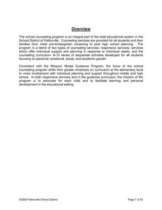 Overview
The school counseling program is an integral part of the total educational system in the
School District of Pattonville. Counseling services are provided for all students and their
families from initial pre-kindergarten screening to post high school planning. The
program is a blend of two types of counseling services; responsive services- services
which offer individual support and planning in response to individual needs; and the
counseling curriculum- K-12 series of sequential activities developed for all students
focusing on personal, emotional, social, and academic growth.
Consistent with the Missouri Model Guidance Program, the focus of the school
counseling program shifts from greater emphasis on curriculum at the elementary level
to more involvement with individual planning and support throughout middle and high
school. In both responsive services and in the guidance curriculum, the mission of the
program is to advocate for each child and to facilitate learning and personal
development in the educational setting.
©2008 Pattonville School District Page 7 of 42
 