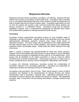Responsive Services
Responsive services include counseling, consultation, and referrals. Students and their
families have access to counselors at each grade level. Counselors seek to develop
one on one helping relationships that focus on the students’ growth and adjustment as
well as problem-solving and decision-making needs. Counseling relationships are built
on trust and respect and provide a safe, nurturing environment where students can
discuss concerns in a confidential manner. Counselors insure that all students,
regardless of gender, race, or socioeconomic background are afforded equal access
and equally positive guidance in making educational and life choices.
Counseling
Counselors conduct goal-oriented counseling sessions to meet identified needs of
individuals or groups of students. Session topics at the elementary level may include
self-awareness, self-identity, academic concerns, peer issues, family issues, or
behavioral concerns. The same issues may be addressed at the middle school level
and also includes topics such as conflict mediation, peer pressure and relationships,
substance abuse, and sexuality issues. Similar topics are further explored at the high
school level.
Often a number of students may developmentally be faced with similar concerns.
Students may find that dealing with these issues in a group setting is more comfortable;
therefore, group counseling is established at each level on an as-needed basis. Such
groups may be facilitated by the district counselors or may be co-led by district
counselors and community professionals. These groups may focus on topics such as
divorce, substance abuse, recovery, stress management, relationships, and transition.
In groups and individual conferences, counselors protect the confidentiality of
information received in the counseling relationship. Counselors are responsible for
explaining to students the meaning and limits of confidentiality.
Counseling is also provided in times of crisis. When events warrant, a team of district
counselors, the Assistant to the Superintendent for Special Services and district
administrators meet to formulate a response plan. Appropriate specialists may be
scheduled to conduct sessions with students and faculty as needed. The designated
counselor, often in conjunction with the building administrator, manages individual crisis
situations.
©2008 Pattonville School District Page 8 of 42
 