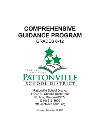 COMPREHENSIVE
GUIDANCE PROGRAM
GRADES 6-12
Pattonville School District
11097 St. Charles Rock Road
St. Ann, Missouri 63074
(314) 213-8000
http://achieve.psdr3.org
Approved: December 11, 2007
 