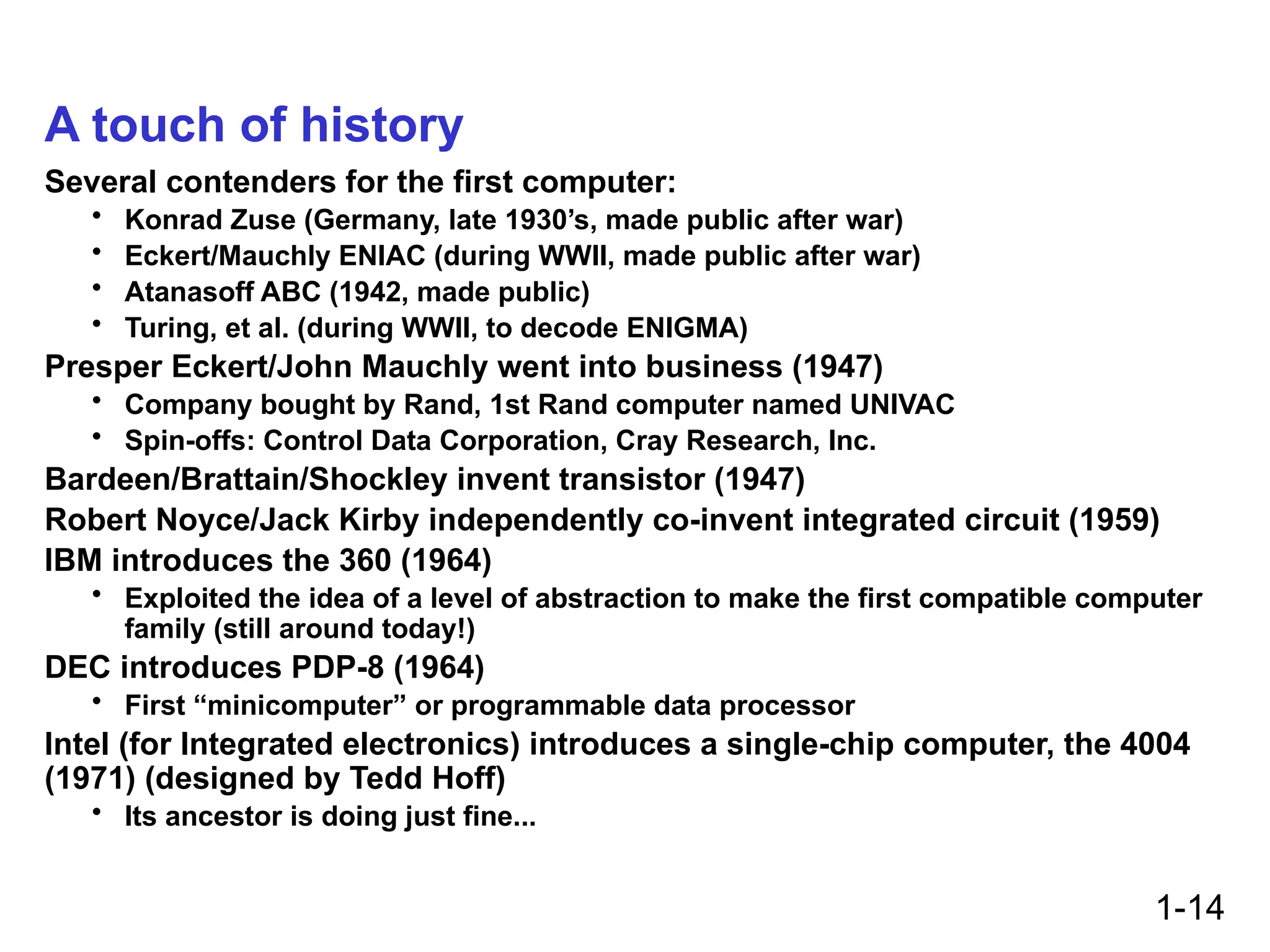 1-14
A touch of history
Several contenders for the first computer:
• Konrad Zuse (Germany, late 1930’s, made public after war)
• Eckert/Mauchly ENIAC (during WWII, made public after war)
• Atanasoff ABC (1942, made public)
• Turing, et al. (during WWII, to decode ENIGMA)
Presper Eckert/John Mauchly went into business (1947)
• Company bought by Rand, 1st Rand computer named UNIVAC
• Spin-offs: Control Data Corporation, Cray Research, Inc.
Bardeen/Brattain/Shockley invent transistor (1947)
Robert Noyce/Jack Kirby independently co-invent integrated circuit (1959)
IBM introduces the 360 (1964)
• Exploited the idea of a level of abstraction to make the first compatible computer
family (still around today!)
DEC introduces PDP-8 (1964)
• First “minicomputer” or programmable data processor
Intel (for Integrated electronics) introduces a single-chip computer, the 4004
(1971) (designed by Tedd Hoff)
• Its ancestor is doing just fine...
 
