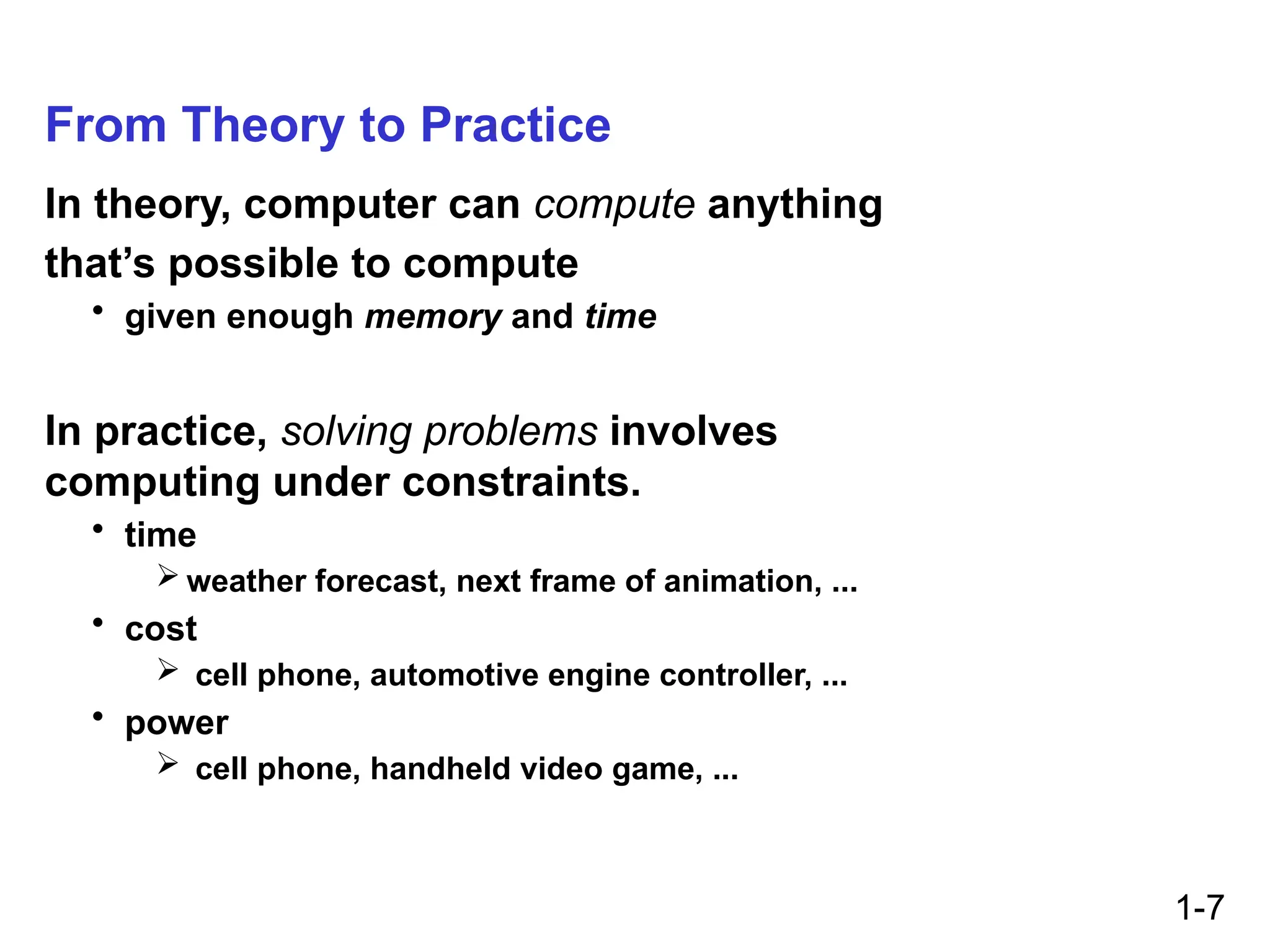 1-7
From Theory to Practice
In theory, computer can compute anything
that’s possible to compute
• given enough memory and time
In practice, solving problems involves
computing under constraints.
• time
 weather forecast, next frame of animation, ...
• cost
 cell phone, automotive engine controller, ...
• power
 cell phone, handheld video game, ...
 