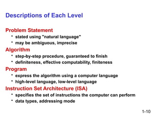 1-10
Descriptions of Each Level
Problem Statement
• stated using "natural language"
• may be ambiguous, imprecise
Algorithm
• step-by-step procedure, guaranteed to finish
• definiteness, effective computability, finiteness
Program
• express the algorithm using a computer language
• high-level language, low-level language
Instruction Set Architecture (ISA)
• specifies the set of instructions the computer can perform
• data types, addressing mode
 