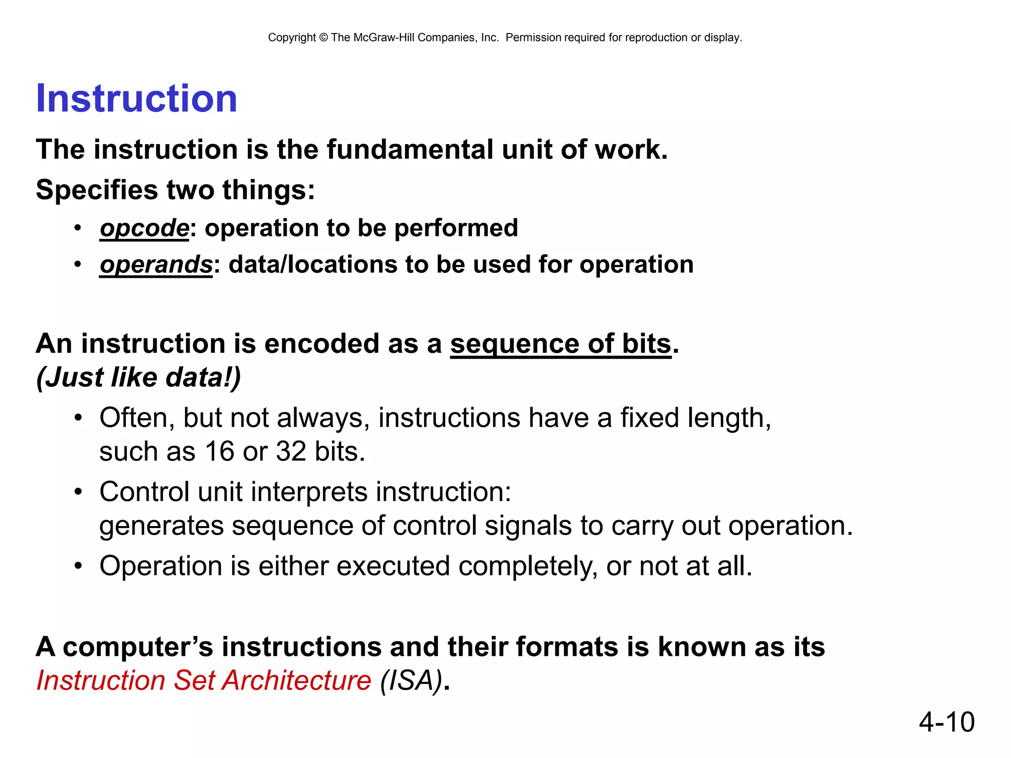 Copyright © The McGraw-Hill Companies, Inc. Permission required for reproduction or display.
4-10
Instruction
The instruction is the fundamental unit of work.
Specifies two things:
• opcode: operation to be performed
• operands: data/locations to be used for operation
An instruction is encoded as a sequence of bits.
(Just like data!)
• Often, but not always, instructions have a fixed length,
such as 16 or 32 bits.
• Control unit interprets instruction:
generates sequence of control signals to carry out operation.
• Operation is either executed completely, or not at all.
A computer’s instructions and their formats is known as its
Instruction Set Architecture (ISA).
 
