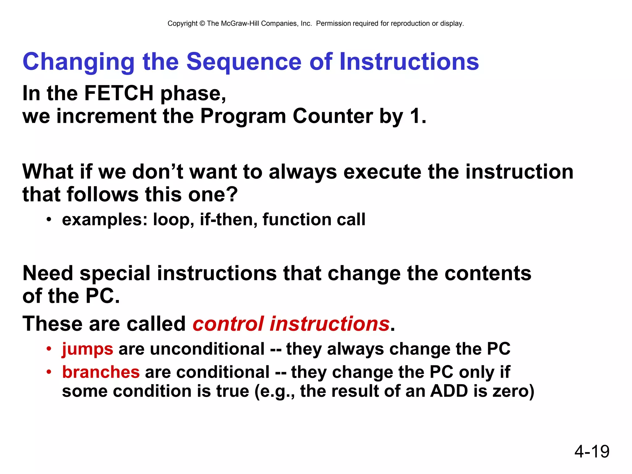 Copyright © The McGraw-Hill Companies, Inc. Permission required for reproduction or display.
4-19
Changing the Sequence of Instructions
In the FETCH phase,
we increment the Program Counter by 1.
What if we don’t want to always execute the instruction
that follows this one?
• examples: loop, if-then, function call
Need special instructions that change the contents
of the PC.
These are called control instructions.
• jumps are unconditional -- they always change the PC
• branches are conditional -- they change the PC only if
some condition is true (e.g., the result of an ADD is zero)
 