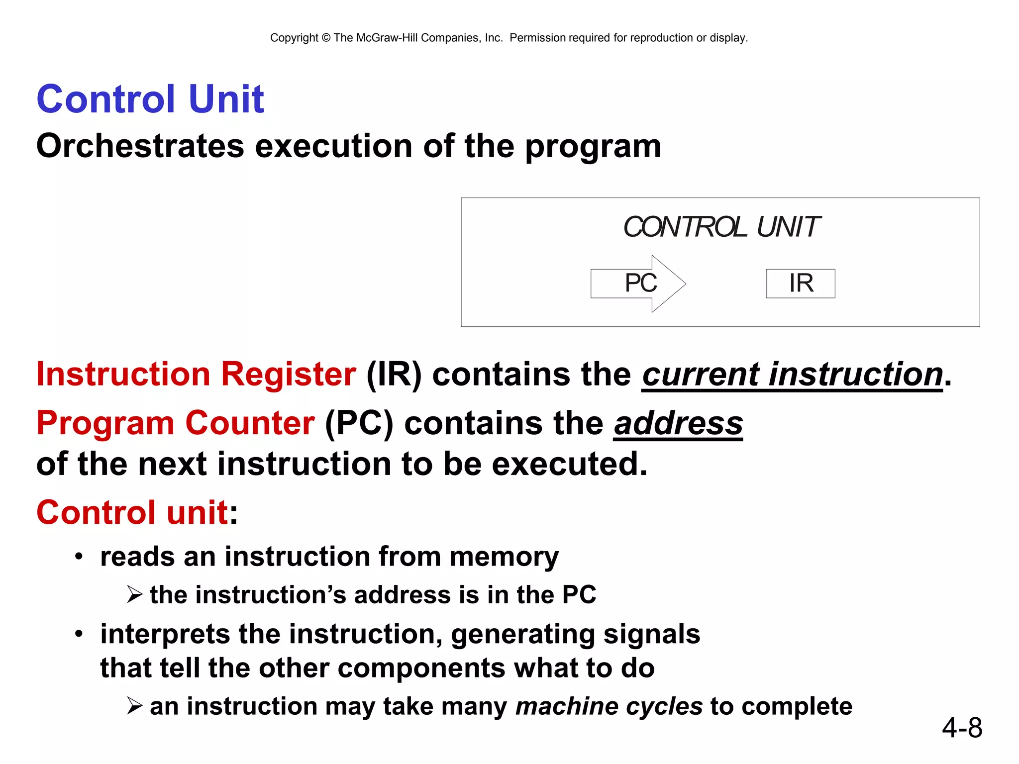 Copyright © The McGraw-Hill Companies, Inc. Permission required for reproduction or display.
4-8
Control Unit
Orchestrates execution of the program
Instruction Register (IR) contains the current instruction.
Program Counter (PC) contains the address
of the next instruction to be executed.
Control unit:
• reads an instruction from memory
 the instruction’s address is in the PC
• interprets the instruction, generating signals
that tell the other components what to do
 an instruction may take many machine cycles to complete
CONTROL UNIT
IR
PC
 