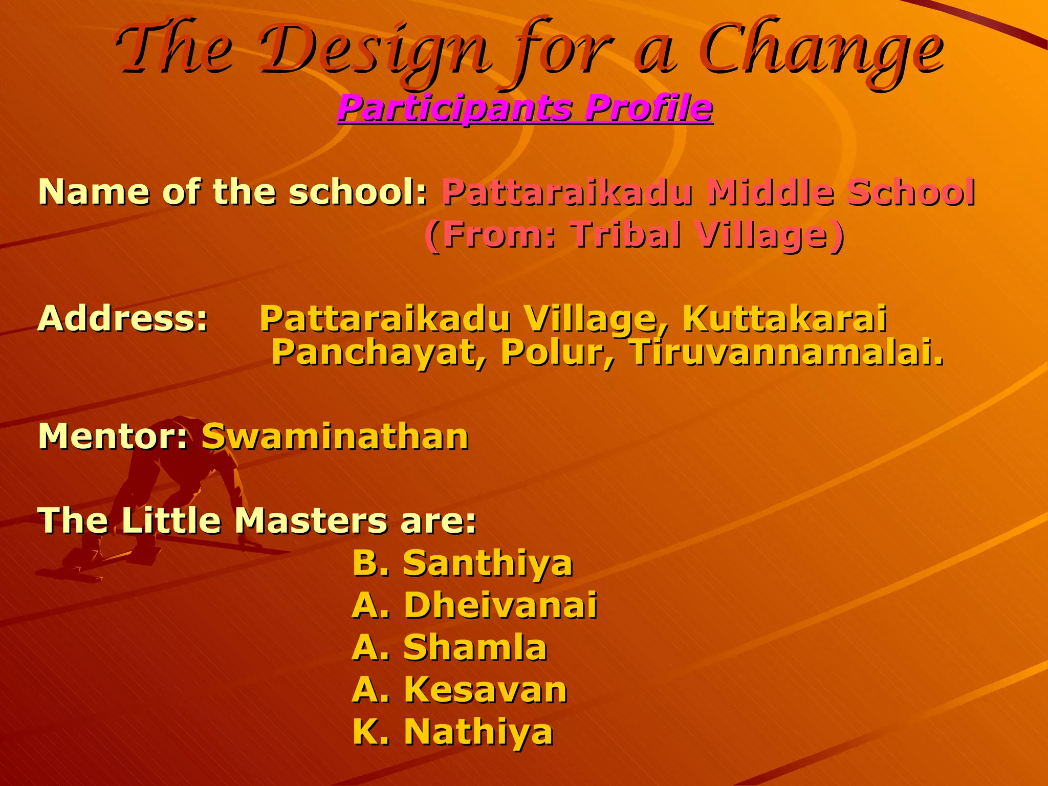 The Design for a Change Participants Profile Name of the school: Pattaraikadu Middle School (From: Tribal Village) Address: Pattaraikadu Village, Kuttakarai Panchayat, Polur, Tiruvannamalai. Mentor: Swaminathan The Little Masters are: B. Santhiya A. Dheivanai A. Shamla A. Kesavan K. Nathiya