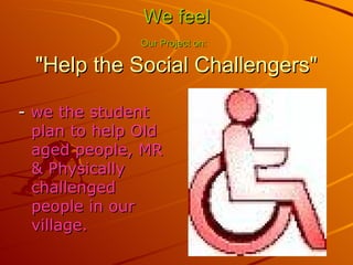We feel Our Project on: "Help the Social Challengers" - we the student plan to help Old aged people, MR & Physically challenged people in our village.