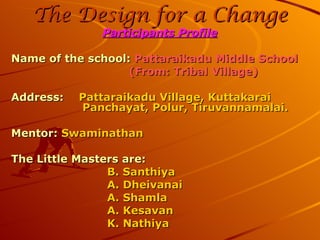 The Design for a Change Participants Profile Name of the school:  Pattaraikadu Middle School   (From: Tribal Village) Address:    Pattaraikadu Village, Kuttakarai    Panchayat, Polur, Tiruvannamalai. Mentor:  Swaminathan The Little Masters are: B. Santhiya A. Dheivanai A. Shamla A. Kesavan K. Nathiya 