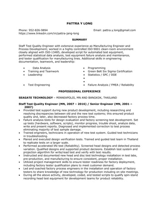 PATTRA Y LONG
Phone: 952-826-9894 Email: pattra.y.long@gmail.com
https://www.linkedin.com/in/pattra-jang-long
SUMMARY
Staff Test Quality Engineer with extensive experience as Manufacturing Engineer and
Process Development; worked in a highly controlled ISO-9001 clean-room environment
closely aligned with ISO-13485, developed script for automated test equipment,
performed statistical data analysis, test equipment failure analysis and maintenance,
and tester qualification for manufacturing lines. Additional skills in engineering
documentation, teamwork, and leadership:
• Data Analysis • Programming
• Training and Teamwork • Green Belt Six Sigma Certification
• Leadership • Statistics / SPC / DOE
•
•
• Test Engineering • Failure Analysis / FMEA / Reliability
PROFESSIONAL EXPERIENCE
SEAGATE TECHNOLOGY – MINNEAPOLIS, MN AND BANGKOK, THAILAND
Staff Test Quality Engineer (MN, 2007 – 2016) / Senior Engineer (MN, 2001 –
2007)
• Provided test support during new product development, including researching and
resolving discrepancies between old and the new test systems; this ensured product
quality and, later, also decreased factory process time.
• Failure analysis tests for design evaluation and factory screening test development. Set
up tests (hardware, software, scripts), monitor progress, trouble shoot, analyze data,
write and present reports. Diagnosed and implemented correction to test process
eliminating majority of test sample damage.
• Trained engineers, technicians in operation of new test system. Guided test technicians
in troubleshooting.
• Planed and executed design verification tests. Trained and guided test team in Thailand
to replicate tests on a larger scale.
• Performed accelerated life test (Reliability). Screened head designs and detected process
variation. Qualified designs and supported product decisions. Establish test system and
projection algorithm for write/read test and verify with test results.
• Instructed and documented new head and disc test technology installation in test labs,
pre-production, and manufacturing to ensure consistent, proper installation.
• Utilized project management skills to ensure tester readiness for factory deployment,
including factory tester qualification plans to meet customer demand.
• Led and coached factory process engineers in the installation and operation of factory
testers to share knowledge of new technology for production including on site meetings.
• During all the above activity, developed, coded, and tested scripts to qualify spin-stand
recording head test equipment for development teams for product reliability.
 