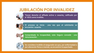 JUBILACIÓN POR INVALIDEZ
Tienen derecho el afiliado activo o cesante, calificado por
el IESS como inválido.
El proceso se inicia una vez que el solicitante se
encuentre cesante.
Comprobada la incapacidad, este Seguro concede una
remuneración.
Se considera inválido al asegurado (a) que, por enfermedad o
por alteración física o mental, se encuentre incapacitado.
 