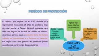 El afiliado que registre en el IESS sesenta (60)
imposiciones mensuales, (5 años de aportes) y deja
de estar aportar al Seguro General, conserva para
fines del seguro de muerte la calidad de afiliado,
durante un período igual a la décima parte del tiempo
cubierto por imposiciones a la fecha de su cesantía.
En ningún caso este periodo de protección puede
considerarse como tiempo de aportaciones.
FAMILIARES
CON
DERECHO
Viudas y viudos
Cónyuge
Parejas
convivencia
inferior a dos
años
Hijos e hijos
hasta 18 años
Incapacitados
Padres
Que haya vivido
a cargo del
causante.
Padre
incapacitado
 