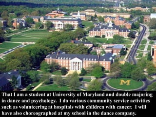 That I am a student at University of Maryland and double majoring
in dance and psychology. I do various community service activities
such as volunteering at hospitals with children with cancer. I will
have also choreographed at my school in the dance company.
 