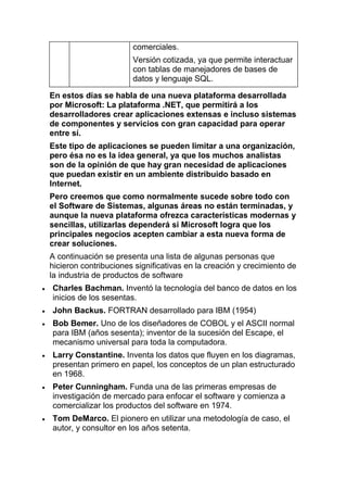 comerciales.
                       Versión cotizada, ya que permite interactuar
                       con tablas de manejadores de bases de
                       datos y lenguaje SQL.

En estos días se habla de una nueva plataforma desarrollada
por Microsoft: La plataforma .NET, que permitirá a los
desarrolladores crear aplicaciones extensas e incluso sistemas
de componentes y servicios con gran capacidad para operar
entre sí.
Este tipo de aplicaciones se pueden limitar a una organización,
pero ésa no es la idea general, ya que los muchos analistas
son de la opinión de que hay gran necesidad de aplicaciones
que puedan existir en un ambiente distribuido basado en
Internet.
Pero creemos que como normalmente sucede sobre todo con
el Software de Sistemas, algunas áreas no están terminadas, y
aunque la nueva plataforma ofrezca características modernas y
sencillas, utilizarlas dependerá si Microsoft logra que los
principales negocios acepten cambiar a esta nueva forma de
crear soluciones.
A continuación se presenta una lista de algunas personas que
hicieron contribuciones significativas en la creación y crecimiento de
la industria de productos de software
Charles Bachman. Inventó la tecnología del banco de datos en los
inicios de los sesentas.
John Backus. FORTRAN desarrollado para IBM (1954)
Bob Bemer. Uno de los diseñadores de COBOL y el ASCII normal
para IBM (años sesenta); inventor de la sucesión del Escape, el
mecanismo universal para toda la computadora.
Larry Constantine. Inventa los datos que fluyen en los diagramas,
presentan primero en papel, los conceptos de un plan estructurado
en 1968.
Peter Cunningham. Funda una de las primeras empresas de
investigación de mercado para enfocar el software y comienza a
comercializar los productos del software en 1974.
Tom DeMarco. El pionero en utilizar una metodología de caso, el
autor, y consultor en los años setenta.
 