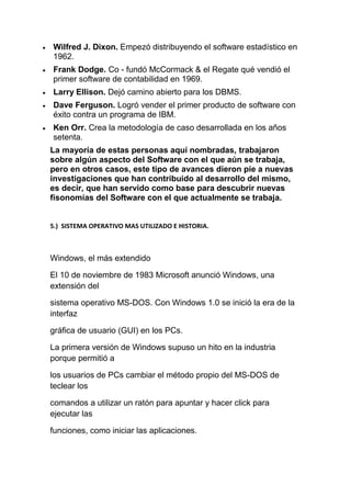 Wilfred J. Dixon. Empezó distribuyendo el software estadístico en
1962.
Frank Dodge. Co - fundó McCormack & el Regate qué vendió el
primer software de contabilidad en 1969.
Larry Ellison. Dejó camino abierto para los DBMS.
Dave Ferguson. Logró vender el primer producto de software con
éxito contra un programa de IBM.
Ken Orr. Crea la metodología de caso desarrollada en los años
setenta.
La mayoría de estas personas aquí nombradas, trabajaron
sobre algún aspecto del Software con el que aún se trabaja,
pero en otros casos, este tipo de avances dieron pie a nuevas
investigaciones que han contribuido al desarrollo del mismo,
es decir, que han servido como base para descubrir nuevas
fisonomías del Software con el que actualmente se trabaja.


5.) SISTEMA OPERATIVO MAS UTILIZADO E HISTORIA.



Windows, el más extendido

El 10 de noviembre de 1983 Microsoft anunció Windows, una
extensión del

sistema operativo MS-DOS. Con Windows 1.0 se inició la era de la
interfaz

gráfica de usuario (GUI) en los PCs.

La primera versión de Windows supuso un hito en la industria
porque permitió a

los usuarios de PCs cambiar el método propio del MS-DOS de
teclear los

comandos a utilizar un ratón para apuntar y hacer click para
ejecutar las

funciones, como iniciar las aplicaciones.
 