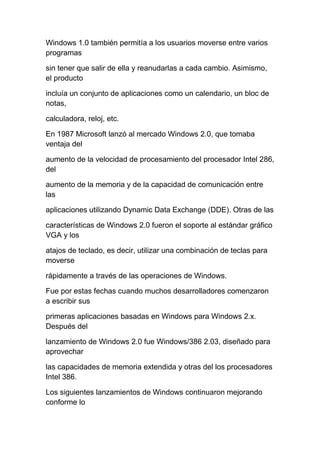 Windows 1.0 también permitía a los usuarios moverse entre varios
programas

sin tener que salir de ella y reanudarlas a cada cambio. Asimismo,
el producto

incluía un conjunto de aplicaciones como un calendario, un bloc de
notas,

calculadora, reloj, etc.

En 1987 Microsoft lanzó al mercado Windows 2.0, que tomaba
ventaja del

aumento de la velocidad de procesamiento del procesador Intel 286,
del

aumento de la memoria y de la capacidad de comunicación entre
las

aplicaciones utilizando Dynamic Data Exchange (DDE). Otras de las

características de Windows 2.0 fueron el soporte al estándar gráfico
VGA y los

atajos de teclado, es decir, utilizar una combinación de teclas para
moverse

rápidamente a través de las operaciones de Windows.

Fue por estas fechas cuando muchos desarrolladores comenzaron
a escribir sus

primeras aplicaciones basadas en Windows para Windows 2.x.
Después del

lanzamiento de Windows 2.0 fue Windows/386 2.03, diseñado para
aprovechar

las capacidades de memoria extendida y otras del los procesadores
Intel 386.

Los siguientes lanzamientos de Windows continuaron mejorando
conforme lo
 
