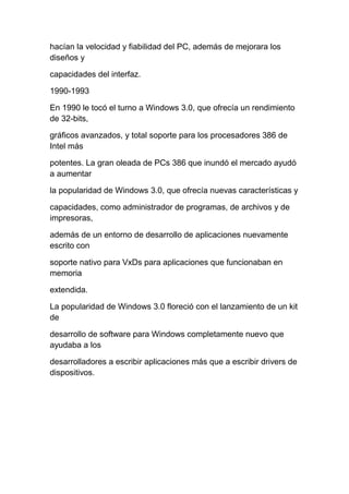hacían la velocidad y fiabilidad del PC, además de mejorara los
diseños y

capacidades del interfaz.

1990-1993

En 1990 le tocó el turno a Windows 3.0, que ofrecía un rendimiento
de 32-bits,

gráficos avanzados, y total soporte para los procesadores 386 de
Intel más

potentes. La gran oleada de PCs 386 que inundó el mercado ayudó
a aumentar

la popularidad de Windows 3.0, que ofrecía nuevas características y

capacidades, como administrador de programas, de archivos y de
impresoras,

además de un entorno de desarrollo de aplicaciones nuevamente
escrito con

soporte nativo para VxDs para aplicaciones que funcionaban en
memoria

extendida.

La popularidad de Windows 3.0 floreció con el lanzamiento de un kit
de

desarrollo de software para Windows completamente nuevo que
ayudaba a los

desarrolladores a escribir aplicaciones más que a escribir drivers de
dispositivos.
 