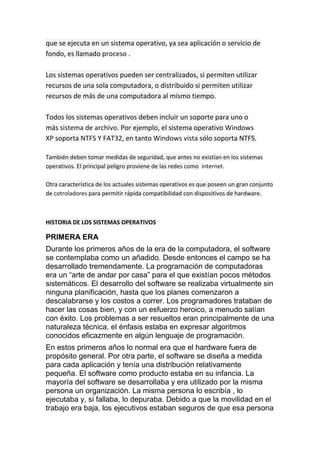 que se ejecuta en un sistema operativo, ya sea aplicación o servicio de
fondo, es llamado proceso .

Los sistemas operativos pueden ser centralizados, si permiten utilizar
recursos de una sola computadora, o distribuido si permiten utilizar
recursos de más de una computadora al mismo tiempo.

Todos los sistemas operativos deben incluir un soporte para uno o
más sistema de archivo. Por ejemplo, el sistema operativo Windows
XP soporta NTFS Y FAT32, en tanto Windows vista sólo soporta NTFS.

También deben tomar medidas de seguridad, que antes no existían en los sistemas
operativos. El principal peligro proviene de las redes como internet.

Otra característica de los actuales sistemas operativos es que poseen un gran conjunto
de cotroladores para permitir rápida compatibilidad con dispositivos de hardware.



HISTORIA DE LOS SISTEMAS OPERATIVOS

PRIMERA ERA
Durante los primeros años de la era de la computadora, el software
se contemplaba como un añadido. Desde entonces el campo se ha
desarrollado tremendamente. La programación de computadoras
era un “arte de andar por casa” para el que existían pocos métodos
sistemáticos. El desarrollo del software se realizaba virtualmente sin
ninguna planificación, hasta que los planes comenzaron a
descalabrarse y los costos a correr. Los programadores trataban de
hacer las cosas bien, y con un esfuerzo heroico, a menudo salían
con éxito. Los problemas a ser resueltos eran principalmente de una
naturaleza técnica, el énfasis estaba en expresar algoritmos
conocidos eficazmente en algún lenguaje de programación.
En estos primeros años lo normal era que el hardware fuera de
propósito general. Por otra parte, el software se diseña a medida
para cada aplicación y tenía una distribución relativamente
pequeña. El software como producto estaba en su infancia. La
mayoría del software se desarrollaba y era utilizado por la misma
persona un organización. La misma persona lo escribía , lo
ejecutaba y, si fallaba, lo depuraba. Debido a que la movilidad en el
trabajo era baja, los ejecutivos estaban seguros de que esa persona
 