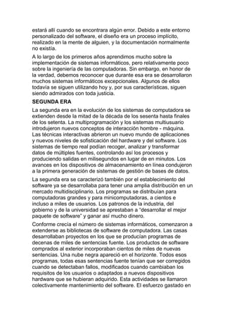 estará allí cuando se encontrara algún error. Debido a este entorno
personalizado del software, el diseño era un proceso implícito,
realizado en la mente de alguien, y la documentación normalmente
no existía.
A lo largo de los primeros años aprendimos mucho sobre la
implementación de sistemas informáticos, pero relativamente poco
sobre la ingeniería de las computadoras. Sin embargo, en honor de
la verdad, debemos reconocer que durante esa era se desarrollaron
muchos sistemas informáticos excepcionales. Algunos de ellos
todavía se siguen utilizando hoy y, por sus características, siguen
siendo admirados con toda justicia.
SEGUNDA ERA
La segunda era en la evolución de los sistemas de computadora se
extienden desde la mitad de la década de los sesenta hasta finales
de los setenta. La multiprogramación y los sistemas multiusuario
introdujeron nuevos conceptos de interacción hombre - máquina.
Las técnicas interactivas abrieron un nuevo mundo de aplicaciones
y nuevos niveles de sofisticación del hardware y del software. Los
sistemas de tiempo real podían recoger, analizar y transformar
datos de múltiples fuentes, controlando así los procesos y
produciendo salidas en milisegundos en lugar de en minutos. Los
avances en los dispositivos de almacenamiento en línea condujeron
a la primera generación de sistemas de gestión de bases de datos.
La segunda era se caracterizó también por el establecimiento del
software ya se desarrollaba para tener una amplia distribución en un
mercado multidisciplinario. Los programas se distribuían para
computadoras grandes y para minicomputadoras, a cientos e
incluso a miles de usuarios. Los patronos de la industria, del
gobierno y de la universidad se aprestaban a “desarrollar el mejor
paquete de software” y ganar así mucho dinero.
Conforme crecía el número de sistemas informáticos, comenzaron a
extenderse as bibliotecas de software de computadora. Las casas
desarrollaban proyectos en los que se producían programas de
decenas de miles de sentencias fuente. Los productos de software
comprados al exterior incorporaban cientos de miles de nuevas
sentencias. Una nube negra apareció en el horizonte. Todos esos
programas, todas esas sentencias fuente tenían que ser corregidos
cuando se detectaban fallos, modificados cuando cambiaban los
requisitos de los usuarios o adaptados a nuevos dispositivos
hardware que se hubieran adquirido. Esta actividades se llamaron
colectivamente mantenimiento del software. El esfuerzo gastado en
 