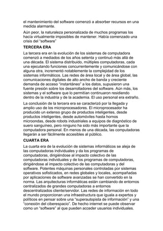 el mantenimiento del software comenzó a absorber recursos en una
medida alarmante.
Aún peor, la naturaleza personalizada de muchos programas los
hacía virtualmente imposibles de mantener. Había comenzado una
crisis del “software”
TERCERA ERA
La tercera era en la evolución de los sistemas de computadora
comenzó a mediados de los años setenta y continuó más allá de
una década. El sistema distribuido, múltiples computadoras, cada
una ejecutando funciones concurrentemente y comunicándose con
alguna otra, incrementó notablemente la complejidad de los
sistemas informáticos. Las redes de área local y de área global, las
comunicaciones digitales de alto ancho de banda y creciente
demanda de acceso “instantáneo” a los datos, supusieron una
fuente presión sobre los desarrolladores del software. Aún más, los
sistemas y el software que lo permitían continuaron residiendo
dentro de la industria y de la academia. El uso personal era extraño.
La conclusión de la tercera era se caracterizó por la llegada y
amplio uso de los microprocesadores. El microprocesador ha
producido un extenso grupo de productos inteligentes, desde
productos inteligentes, desde automóviles hasta hornos
microondas, desde robots industriales a equipos de diagnóstico de
suero sanguíneo, pero ninguno ha sido más importante que la
computadora personal. En menos de una década, las computadoras
llegarán a ser fácilmente accesibles al público.
CUARTA ERA
La cuarta era de la evolución de sistemas informáticos se aleja de
las computadoras individuales y da los programas de
computadoras, dirigiéndose al impacto colectivo de las
computadoras individuales y de los programas de computadoras,
dirigiéndose al impacto colectivo de las computadoras y del
software. Potentes máquinas personales controladas por sistemas
operativos sofisticados, en redes globales y locales, acompañadas
por aplicaciones de software avanzadas se han convertido en la
norma. Las arquitecturas informáticas están cambiando de entornos
centralizados de grandes computadoras a entornos
descentralizados cliente/servidor. Las redes de información en todo
el mundo proporcionan una infraestructura que iguala a expertos y
políticos en pensar sobre una “superautopista de información” y una
“conexión del ciberespacio”. De hecho internet se puede observar
como un “software” al que pueden acceder usuarios individuales.
 