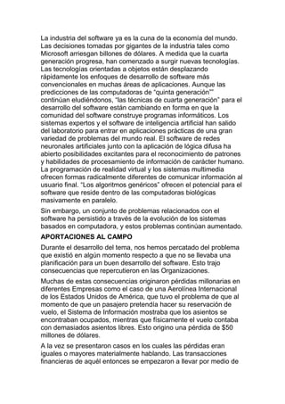 La industria del software ya es la cuna de la economía del mundo.
Las decisiones tomadas por gigantes de la industria tales como
Microsoft arriesgan billones de dólares. A medida que la cuarta
generación progresa, han comenzado a surgir nuevas tecnologías.
Las tecnologías orientadas a objetos están desplazando
rápidamente los enfoques de desarrollo de software más
convencionales en muchas áreas de aplicaciones. Aunque las
predicciones de las computadoras de “quinta generación””
continúan eludiéndonos, “las técnicas de cuarta generación” para el
desarrollo del software están cambiando en forma en que la
comunidad del software construye programas informáticos. Los
sistemas expertos y el software de inteligencia artificial han salido
del laboratorio para entrar en aplicaciones prácticas de una gran
variedad de problemas del mundo real. El software de redes
neuronales artificiales junto con la aplicación de lógica difusa ha
abierto posibilidades excitantes para el reconocimiento de patrones
y habilidades de procesamiento de información de carácter humano.
La programación de realidad virtual y los sistemas multimedia
ofrecen formas radicalmente diferentes de comunicar información al
usuario final. “Los algoritmos genéricos” ofrecen el potencial para el
software que reside dentro de las computadoras biológicas
masivamente en paralelo.
Sin embargo, un conjunto de problemas relacionados con el
software ha persistido a través de la evolución de los sistemas
basados en computadora, y estos problemas continúan aumentado.
APORTACIONES AL CAMPO
Durante el desarrollo del tema, nos hemos percatado del problema
que existió en algún momento respecto a que no se llevaba una
planificación para un buen desarrollo del software. Esto trajo
consecuencias que repercutieron en las Organizaciones.
Muchas de estas consecuencias originaron pérdidas millonarias en
diferentes Empresas como el caso de una Aerolínea Internacional
de los Estados Unidos de América, que tuvo el problema de que al
momento de que un pasajero pretendía hacer su reservación de
vuelo, el Sistema de Información mostraba que los asientos se
encontraban ocupados, mientras que físicamente el vuelo contaba
con demasiados asientos libres. Esto origino una pérdida de $50
millones de dólares.
A la vez se presentaron casos en los cuales las pérdidas eran
iguales o mayores materialmente hablando. Las transacciones
financieras de aquél entonces se empezaron a llevar por medio de
 