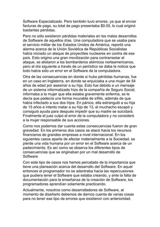 Software Especializado. Pero también tuvo errores, ya que al enviar
facturas de pago, su total de pago presentaba $0.00, lo cual originó
bastantes pérdidas.
Pero no sólo existieron pérdidas materiales en los malos desarrollos
de Software de aquellos días. Una computadora que se usaba para
el servicio militar de los Estados Unidos de América, reportó una
alarma acerca de la Unión Soviética de Repúblicas Socialistas
había iniciado un ataque de proyectiles nucleares en contra de ese
país. Esto origino una gran movilización para contrarrestar el
ataque, se alistaron a los bombarderos atómicos norteamericanos,
pero al día siguiente a través de un periódico se daba la noticia que
todo había sido un error en el Software de la computadora.
Otra de las consecuencias en donde si hubo pérdidas humanas, fue
en un caso en Inglaterra, en donde se enjuiciaba a una mujer de 54
años de edad por asesinar a su hija. Esto fue debido a un mensaje
de un sistema informatizado hizo de la compañía de Seguro Social,
informaba a la mujer que ella estaba gravemente enferma, se le
decía que padecía una forma incurable de sífilis, además de que
había infectado a sus dos hijos. En pánico, ella estranguló a su hija
de 15 años e intento matar a su hijo de 13, el muchacho escapó y
consiguió ayuda para después impedir que su madre se suicidará.
Finalmente el juez culpó el error de la computadora y no consideró
a la mujer responsable de sus acciones.
Como nos podemos dar cuenta estas consecuencias fueron de gran
gravedad. En los primeros dos casos se atacó hacia los recursos
financieros de grandes empresas a nivel internacional. En los
siguientes casos aparte de afectar materialmente a la Sociedad, se
pierde una vida humana por un error en el Software acerca de un
padecimiento. Es así como se observa los diferentes tipos de
consecuencias que se originaban por un mal desarrollo de
Software.
Con este tipo de casos nos hemos percatado de la importancia que
tiene una planeación acerca del desarrollo del Software. En aquel
entonces el programador no se adentraba hacia las repercusiones
que pudiera tener el Software que estaba creando, y ante la falta de
documentación para la enseñanza de la creación de Software, los
programadores aprendían solamente practicando.
Actualmente, nosotros como desarrolladores de Software, al
momento de diseñarlo debemos de darnos cuenta de varias cosas
para no tener ese tipo de errores que existieron con anterioridad.
 