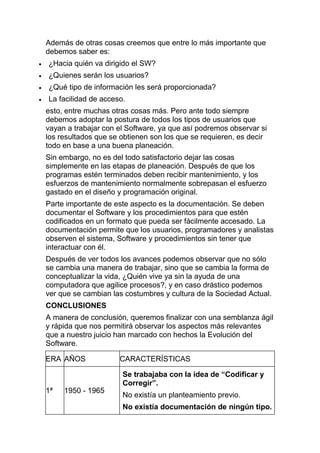 Además de otras cosas creemos que entre lo más importante que
debemos saber es:
¿Hacia quién va dirigido el SW?
¿Quienes serán los usuarios?
¿Qué tipo de información les será proporcionada?
La facilidad de acceso.
esto, entre muchas otras cosas más. Pero ante todo siempre
debemos adoptar la postura de todos los tipos de usuarios que
vayan a trabajar con el Software, ya que así podremos observar si
los resultados que se obtienen son los que se requieren, es decir
todo en base a una buena planeación.
Sin embargo, no es del todo satisfactorio dejar las cosas
simplemente en las etapas de planeación. Después de que los
programas estén terminados deben recibir mantenimiento, y los
esfuerzos de mantenimiento normalmente sobrepasan el esfuerzo
gastado en el diseño y programación original.
Parte importante de este aspecto es la documentación. Se deben
documentar el Software y los procedimientos para que estén
codificados en un formato que pueda ser fácilmente accesado. La
documentación permite que los usuarios, programadores y analistas
observen el sistema, Software y procedimientos sin tener que
interactuar con él.
Después de ver todos los avances podemos observar que no sólo
se cambia una manera de trabajar, sino que se cambia la forma de
conceptualizar la vida, ¿Quién vive ya sin la ayuda de una
computadora que agilice procesos?, y en caso drástico podemos
ver que se cambian las costumbres y cultura de la Sociedad Actual.
CONCLUSIONES
A manera de conclusión, queremos finalizar con una semblanza ágil
y rápida que nos permitirá observar los aspectos más relevantes
que a nuestro juicio han marcado con hechos la Evolución del
Software.

ERA AÑOS             CARACTERÍSTICAS

                      Se trabajaba con la idea de “Codificar y
                      Corregir”.
1ª   1950 - 1965
                      No existía un planteamiento previo.
                      No existía documentación de ningún tipo.
 