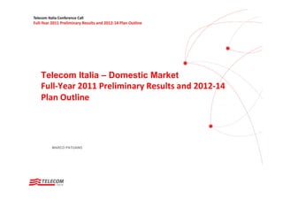 Telecom Italia Conference Call
Full‐Year 2011 Preliminary Results and 2012‐14 Plan Outline




    Telecom Italia – Domestic Market
    Full‐Year 2011 Preliminary Results and 2012‐14 
    Plan Outline




           MARCO PATUANO
 