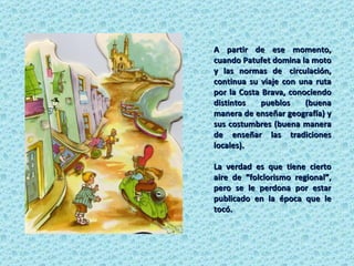 A partir de ese momento, cuando Patufet domina la moto y las normas de  circulación, continua su viaje con una ruta por la Costa Brava, conociendo distintos pueblos (buena manera de enseñar geografía) y sus costumbres (buena manera de enseñar las tradiciones locales).  La verdad es que tiene cierto aire de “folclorismo regional”, pero se le perdona por estar publicado en la época que le tocó. 