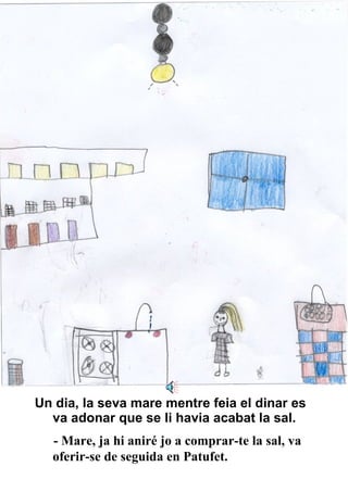 Un dia, la seva mare mentre feia el dinar es va adonar que se li havia acabat la sal. - Mare, ja hi aniré jo a comprar-te la sal, va oferir-se de seguida en Patufet. 