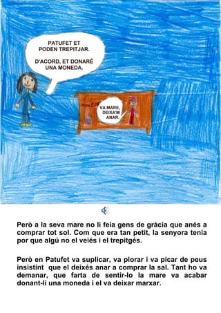 Però a la seva mare no li feia gens de gràcia que anés a comprar tot sol. Com que era tan petit, la senyora tenia por que algú no el veiés i el trepitgés.  Però en Patufet va suplicar, va plorar i va picar de peus insistint  que el deixés anar a comprar la sal. Tant ho va demanar, que farta de sentir-lo la mare va acabar donant-li una moneda i el va deixar marxar. 