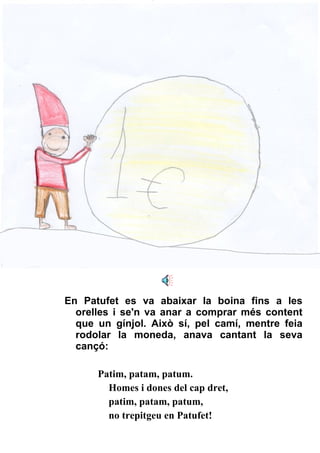En Patufet es va abaixar la boina fins a les orelles i se'n va anar a comprar més content que un gínjol. Això sí, pel camí, mentre feia rodolar la moneda, anava cantant la seva cançó: Patim, patam, patum. Homes i dones del cap dret, patim, patam, patum, no trepitgeu en Patufet! 