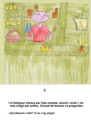 I el botiguer mirava per tots costats, amunt i avall, i no veia ningú per enlloc. Cansat de buscar va preguntar: - Qui dimonis crida? Si no veig ningú! 