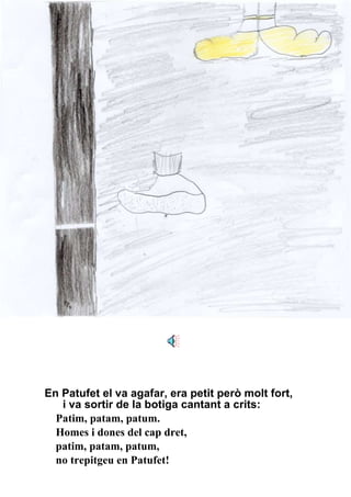 En Patufet el va agafar, era petit però molt fort, i va sortir de la botiga cantant a crits: Patim, patam, patum. Homes i dones del cap dret, patim, patam, patum, no trepitgeu en Patufet! 