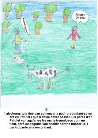 I aleshores tots dos van començar a patir preguntant-se on era en Patufet i què li devia haver passat. Els pares d'en Patufet van agafar-se les mans tremolosos com un flam, però de seguida van decidir sortir a buscar-lo. I per trobar-lo anaven cridant:   